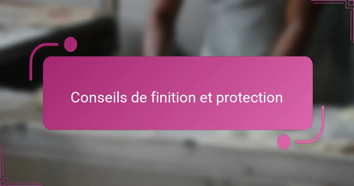 Conseils de finition et protection